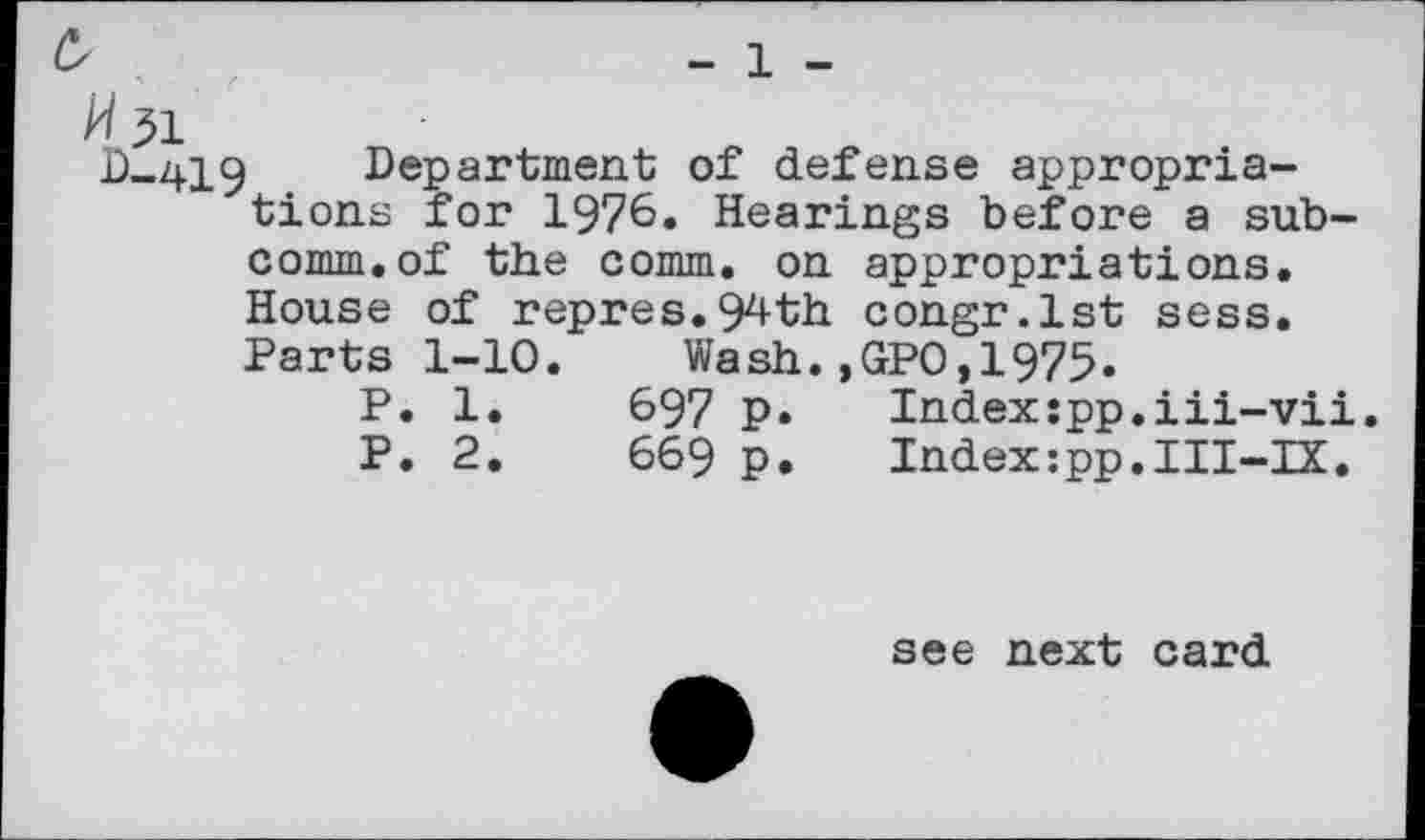 ﻿c,
H 51
- 1 -
D-419 Department of defense appropriations for 1976. Hearings before a subcomm, of the comm, on appropriations. House of repres.94th congr.lst sess. Parts 1-10. Wash.,GPO,1975.
P. 1
P. 2
697 P
669 P
Index:pp.iii-vii Index:pp.III-IX.
see next card